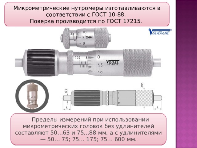 Микрометрические нутромеры изготавливаются в соответствии с ГОСТ 10-88. Поверка производится по ГОСТ 17215. Пределы измерений при использовании микрометрических головок без удлинителей составляют 50…63 и 75…88 мм, а с удлинителями — 50… 75; 75… 175; 75… 600 мм. 