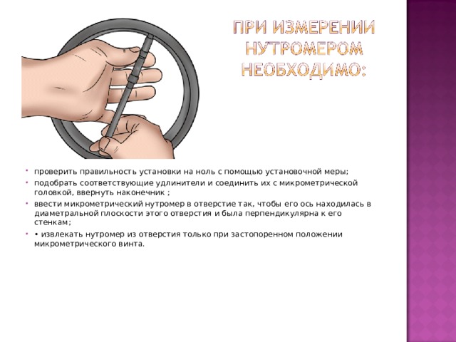 проверить правильность установки на ноль с помощью установочной меры; подобрать соответствующие удлинители и соединить их с микрометрической головкой, ввернуть наконечник ; ввести микрометрический нутромер в отверстие так, чтобы его ось находилась в диаметральной плоскости этого отверстия и была перпендикулярна к его стенкам; • извлекать нутромер из отверстия только при застопоренном положении микрометрического винта.  
