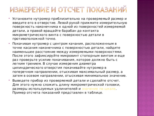 Установите нутромер приблизительно на проверяемый размер и введите его в отверстие. Левой рукой прижмите измерительную поверхность наконечника к одной из поверхностей измеряемой детали, а правой вращайте барабан до контакта микрометрического винта с поверхностью детали в противоположной точке. Покачивая нутромер с центром качания, расположенным в точке касания наконечника с поверхностью детали, найдите наименьшее расстояние между измеряемыми поверхностями. После этого зафиксируйте микровинт стопорным винтом и еще раз проверьте усилие покачивания, которое должно быть с легким трением. В случае измерения диаметра цилиндрического отверстия покачивайте нутромер в поперечном направлении, отыскивая максимальный размер, а затем в осевом направлении, отыскивая минимальное значение. Выведете прибор из проверяемой детали и сделайте отсчет. Для этого нужно сложить длину микрометрической головки, размеры используемых удлинителей и значение по шкале . Пример отсчета показаний представлен в таблице.   