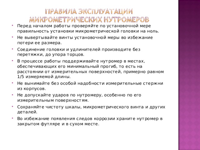 Перед началом работы проверяйте по установочной мере правильность установки микрометрической головки на ноль. Не вывертывайте винты установочной меры во избежание потери ее размера. Соединение головки и удлинителей производите без перетяжки, до упора торцов. В процессе работы поддерживайте нутромер в местах, обеспечивающих его минимальный прогиб, то есть на расстоянии от измерительных поверхностей, примерно равном 1/5 измеряемой длины. Не вынимайте без особой надобности измерительные стержни из корпусов. Не допускайте ударов по нутромеру, особенно по его измерительным поверхностям. Сохраняйте чистоту шкалы, микрометрического винта и других деталей. Во избежание появления следов коррозии храните нутромер в закрытом футляре и в сухом месте.  