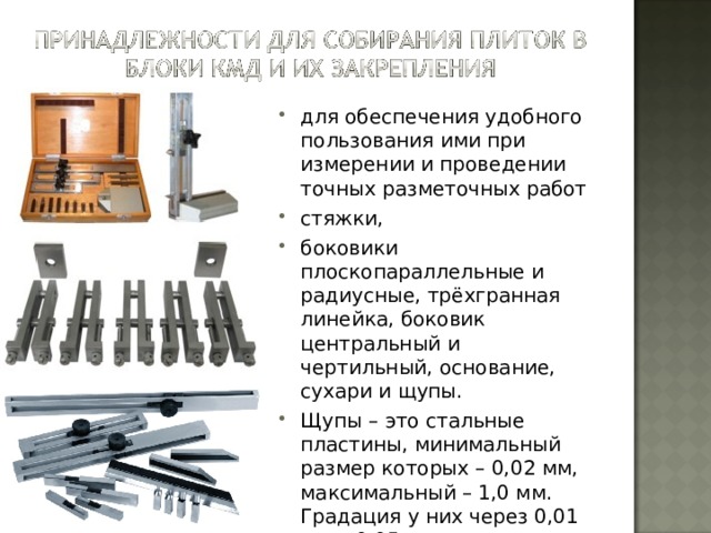 для обеспечения удобного пользования ими при измерении и проведении точных разметочных работ стяжки, боковики плоскопараллельные и радиусные, трёхгранная линейка, боковик центральный и чертильный, основание, сухари и щупы. Щупы – это стальные пластины, минимальный размер которых – 0,02 мм, максимальный – 1,0 мм. Градация у них через 0,01 мм и 0,05 мм. 