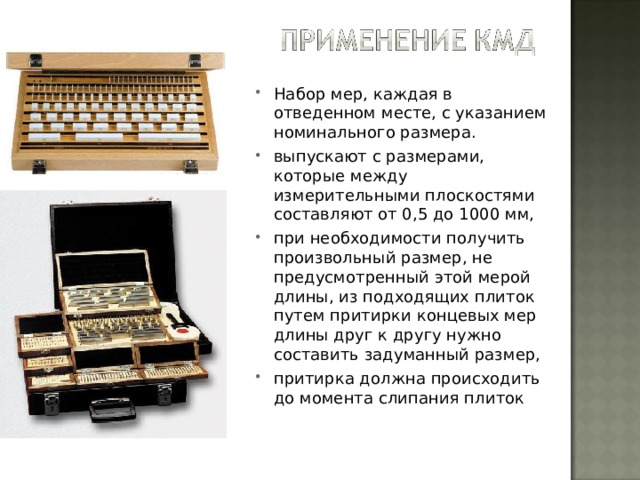 Набор мер, каждая в отведенном месте, с указанием номинального размера. выпускают с размерами, которые между измерительными плоскостями составляют от 0,5 до 1000 мм, при необходимости получить произвольный размер, не предусмотренный этой мерой длины, из подходящих плиток путем притирки концевых мер длины друг к другу нужно составить задуманный размер, притирка должна происходить до момента слипания плиток 