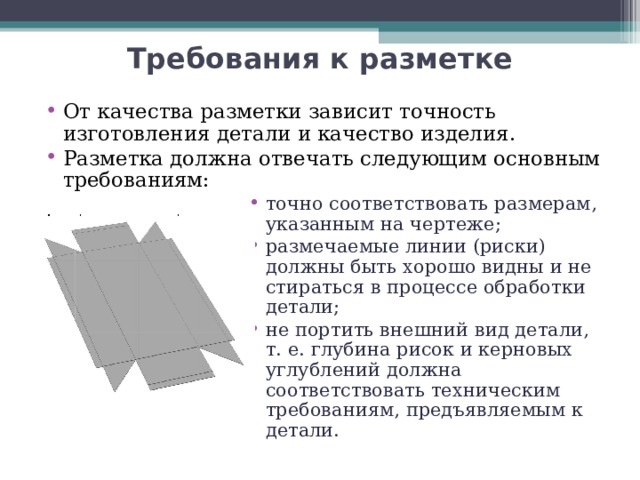 Требования к разметке От качества разметки зависит точность изготовления детали и качество изделия. Разметка должна отвечать следующим основным требованиям: точно соответствовать размерам, указанным на чертеже; размечаемые линии (риски) должны быть хорошо видны и не стираться в процессе обработки детали; не портить внешний вид детали, т. е. глубина рисок и керновых углублений должна соответствовать техническим требованиям, предъявляемым к детали.  точно соответствовать размерам, указанным на чертеже; размечаемые линии (риски) должны быть хорошо видны и не стираться в процессе обработки детали; не портить внешний вид детали, т. е. глубина рисок и керновых углублений должна соответствовать техническим требованиям, предъявляемым к детали.  