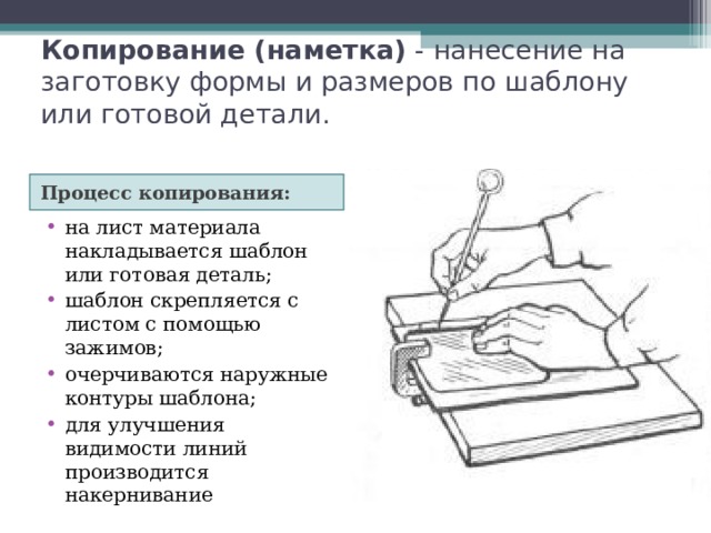 Копирование (наметка) - нанесение на заготовку формы и размеров по шаблону или готовой детали. Процесс копирования: Разметка по щаблону на лист материала накладывается шаблон или готовая деталь; шаблон скрепляется с листом с помощью зажимов; очерчиваются наружные контуры шаблона; для улучшения видимости линий производится накернивание 