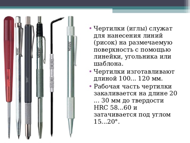 Чертилки (иглы) служат для нанесения линий (рисок) на размечаемую поверхность с помощью линейки, угольника или шаблона. Чертилки изготавливают длиной 100... 120 мм. Рабочая часть чертилки закаливается на длине 20 ... 30 мм до твердости HRC 58...60 и затачивается под углом 15...20°.  