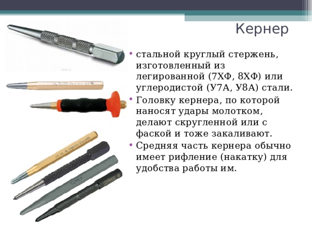 Кернер стальной круглый стержень, изготовленный из легированной (7ХФ, 8ХФ) или углеродистой (У7А, У8А) стали. Головку кернера, по которой наносят удары молотком, делают скругленной или с фаской и тоже закаливают. Средняя часть кернера обычно имеет рифление (накатку) для удобства работы им.   