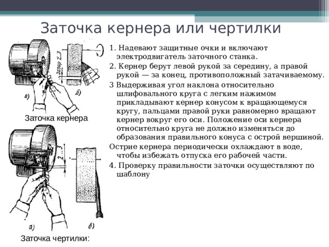 Заточка кернера или чертилки 1. Надевают защитные очки и включают электродвигатель заточного станка. 2. Кернер берут левой рукой за середину, а правой рукой — за конец, противоположный затачиваемому. 3 Выдерживая угол наклона относительно шлифовального круга с легким нажимом прикладывают кернер конусом к вращающемуся кругу, пальцами правой руки равномерно вращают кернер вокруг его оси. Положение оси кернера относительно круга не должно изменяться до образования правильного конуса с острой вершиной. Острие кернера периодически охлаждают в воде, чтобы избежать отпуска его рабочей части. 4. Проверку правильности заточки осуществляют по шаблону Заточка кернера Заточка чертилки: 