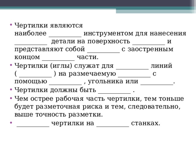 Чертилки являются наиболее __________ инструментом для нанесения __________  детали на поверхность __________ и представляют собой __________ с заостренным концом __________ части. Чертилки (иглы) служат для __________ линий ( __________ ) на размечаемую __________ с помощью __________ , угольника или __________. Чертилки должны быть __________ . Чем острее рабочая часть чертилки, тем тоньше будет разметочная риска и тем, следовательно, выше точность разметки.  __________ чертилки на __________ станках.  