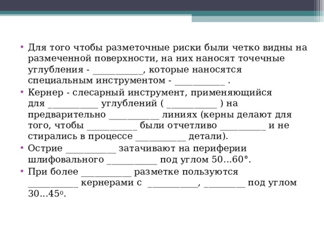 Для того чтобы разметочные риски были четко видны на размеченной поверхности, на них наносят точечные углубления - ___________, которые наносятся специальным инструментом - ___________ . Кернер   - слесарный инструмент, применяющийся для ___________ углублений ( ___________ ) на предварительно ___________ линиях (керны делают для того, чтобы ___________ были отчетливо __________ и не стирались в процессе ___________ детали). Острие ___________ затачивают на периферии шлифовального ___________ под углом 50...60° . При более ___________ разметке пользуются ___________ кернерами с  ___________, _________ под углом 30...45 0 .  