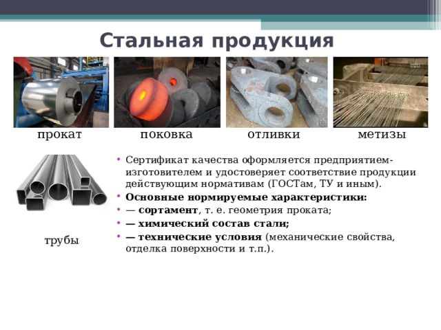 Стальная продукция поковка метизы отливки прокат Сертификат качества оформляется предприятием-изготовителем и удостоверяет соответствие продукции действующим нормативам (ГОСТам, ТУ и иным). Основные нормируемые характеристики: — сортамент , т. е. геометрия проката; — химический состав стали; — технические условия (механические свойства, отделка поверхности и т.п.). трубы  