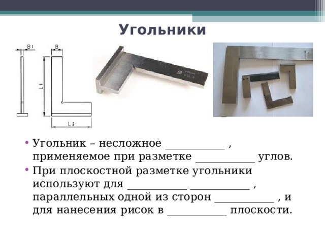 Угольники Угольник – несложное ___________ , применяемое при разметке ___________ углов. При плоскостной разметке угольники используют для ___________ ___________ , параллельных одной из сторон ___________ , и для нанесения рисок в ___________ плоскости.  
