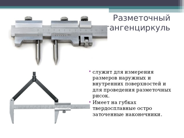 Разметочный  штангенциркуль служит для измерения размеров наружных и внутренних поверхностей и для проведения разметочных рисок. Имеет на губках твердосплавные остро заточенные наконечники.  