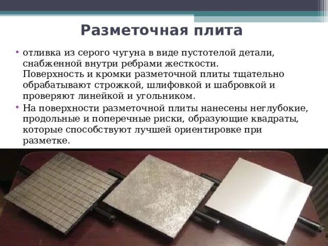 Разметочная плита  отливка из серого чугуна в виде пустотелой детали, снабженной внутри ребрами жесткости.  Поверхность и кромки разметочной плиты тщательно обрабатывают строжкой, шлифовкой и шабровкой и проверяют линейкой и угольником. На поверхности разметочной плиты нанесены неглубокие, продольные и поперечные риски, образующие квадраты, которые способствуют лучшей ориентировке при разметке.   