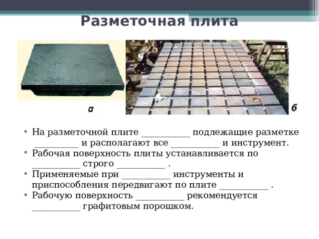 Разметочная плита На разметочной плите ___________ подлежащие разметке __________ и располагают все ___________ и инструмент. Рабочая поверхность плиты устанавливается по ___________ строго ___________ . Применяемые при ___________ инструменты и приспособления передвигают по плите ___________ . Рабочую поверхность ___________ рекомендуется ___________ графитовым порошком.  