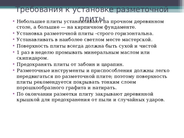 Требования к установке разметочной плиты Небольшие плиты устанавливают па прочном деревянном столе, а большие — на кирпичном фундаменте. Установка разметочной плиты  строго горизонтальна. Устанавливать в наиболее светлом месте мастерской. Поверхность плиты всегда должна быть сухой и чистой 1 раз в неделю промывать минеральным маслом или скипидаром. Предохранять плиты от забоин и царапин. Разметочные инструменты и приспособления должны легко передвигаться по разметочной плите; поэтому поверхность плиты рекомендуется покрывать тонким слоем порошкообразного графита и натирать. По окончании разметки плиту закрывают деревянной крышкой для предохранения от пыли и случайных ударов.   