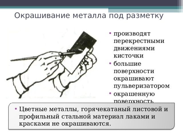 Окрашивание металла под разметку производят перекрестными движениями кисточки большие поверхности окрашивают пульверизатором окрашенную поверхность просушивают  Цветные металлы, горячекатаный листовой и профильный стальной материал лаками и красками не окрашиваются. 