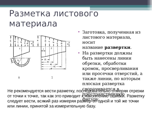 Разметка листового материала Заготовка, полученная из листового материала, носит название  развертки . На развертки должны быть нанесены линии обрезки, обработки кромок, просверливания или просечки отверстий, а также линии, по которым плоская развертка сворачивается в пространственную фигуру.  Не рекомендуется вести разметку, последовательно отмеряя отрезки от точки к точке, так как это приводит к накоплению ошибки. Разметку следует вести, всякий раз измеряя размер от одной и той же точки или линии, принятой за измерительную базу. 