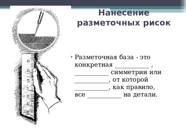 Нанесение разметочных рисок Разметочная база - это конкретная ___________ , ___________ симметрии или ___________, от которой ___________, как правило, все ___________ на детали.  
