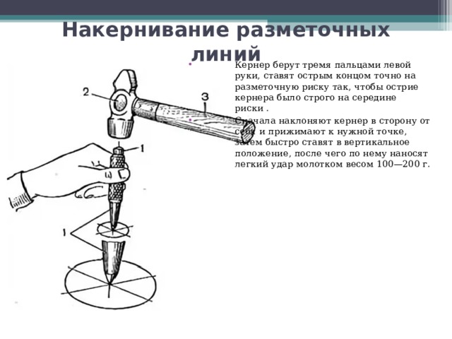 Накернивание разметочных линий Кернер берут тремя пальцами левой руки, ставят острым концом точно на разметочную риску так, чтобы острие кернера было строго на середине риски . Сначала наклоняют кернер в сторону от себя и прижимают к нужной точке, затем быстро ставят в вертикальное положение, после чего по нему наносят легкий удар молотком весом 100—200 г.  