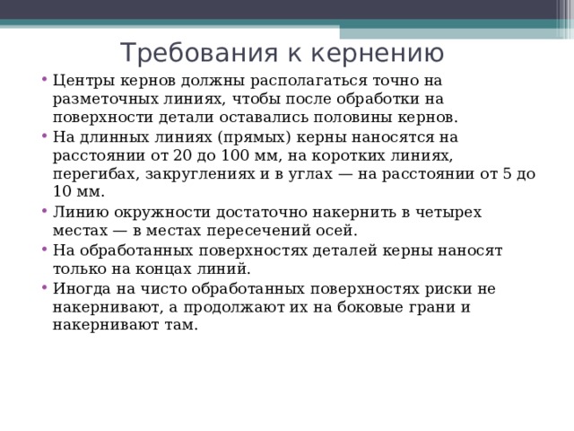 Требования к кернению Центры кернов должны располагаться точно на разметочных линиях, чтобы после обработки на поверхности детали оставались половины кернов. На длинных линиях (прямых) керны наносятся на расстоянии от 20 до 100 мм, на коротких линиях, перегибах, закруглениях и в углах — на расстоянии от 5 до 10 мм. Линию окружности достаточно накернить в четырех местах — в местах пересечений осей. На обработанных поверхностях деталей керны наносят только на концах линий. Иногда на чисто обработанных поверхностях риски не накернивают, а продолжают их на боковые грани и накернивают там. 