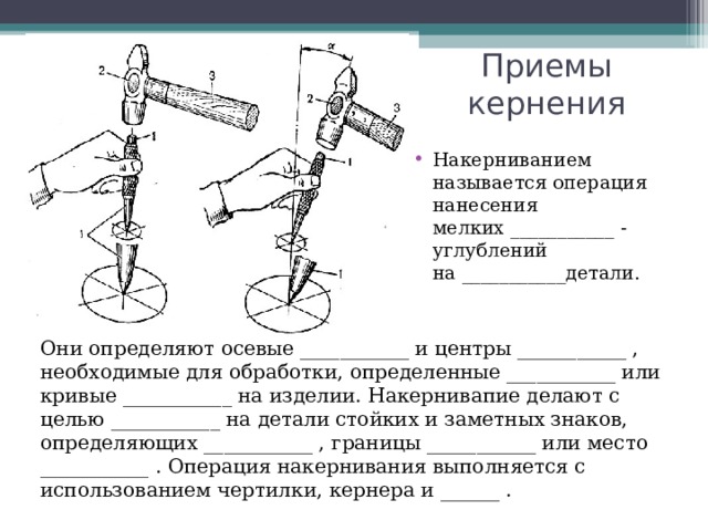 Приемы кернения Накерниванием называется операция нанесения мелких ___________ -углублений на ___________детали.   Они определяют осевые ___________ и центры ___________ , необходимые для обработки, определенные ___________ или кривые ___________ на изделии. Накернивапие делают с целью ___________ на детали стойких и заметных знаков, определяющих ___________ , границы ___________ или место  ___________ . Операция накернивания выполняется с использованием чертилки, кернера и ______ . 