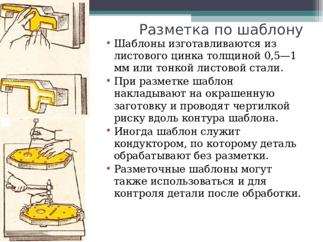 Разметка по шаблону Шаблоны изготавливаются из листового цинка толщиной 0,5—1 мм или тонкой листовой стали. При разметке шаблон накладывают на окрашенную заготовку и проводят чертилкой риску вдоль контура шаблона. Иногда шаблон служит кондуктором, по которому деталь обрабатывают без разметки. Разметочные шаблоны могут также использоваться и для контроля детали после обработки.  