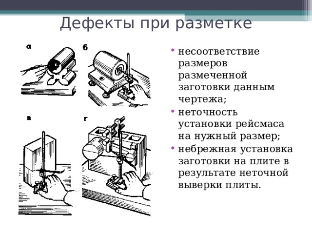 Дефекты при разметке несоответствие размеров размеченной заготовки данным чертежа; неточность установки рейсмаса на нужный размер; небрежная установка заготовки на плите в результате неточной выверки плиты.   