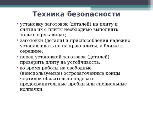 Техника безопасности установку заготовок (деталей) на плиту и снятие их с плиты необходимо выполнять только в рукавицах; заготовки (детали) и приспособления надежно устанавливать не на краю плиты, а ближе к середине; перед установкой заготовок (деталей) проверить плиту на устойчивость; во время работы на свободные (неиспользуемые) острозаточенные концы чертилок обязательно надевать предохранительные пробки или специальные колпачки; 