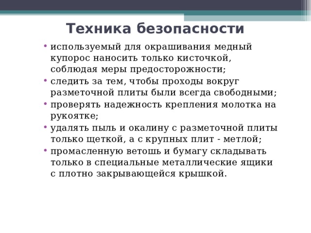 Техника безопасности используемый для окрашивания медный купорос наносить только кисточкой, соблюдая меры предосторожности; следить за тем, чтобы проходы вокруг разметочной плиты были всегда свободными; проверять надежность крепления молотка на рукоятке; удалять пыль и окалину с разметочной плиты только щеткой, а с крупных плит - метлой; промасленную ветошь и бумагу складывать только в специальные металлические ящики с плотно закрывающейся крышкой.   