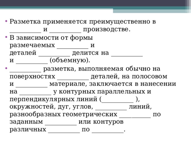 Разметка применяется преимущественно в __________ и __________ производстве. В зависимости от формы размечаемых __________ и деталей __________ делится на __________ и   __________ (объемную). __________ разметка, выполняемая обычно на поверхностях __________ деталей, на полосовом и __________ материале, заключается в нанесении на __________ у контурных параллельных и перпендикулярных линий (__________ ), окружностей, дуг, углов, __________ линий, разнообразных геометрических __________ по заданным __________ или контуров различных __________ по __________. 