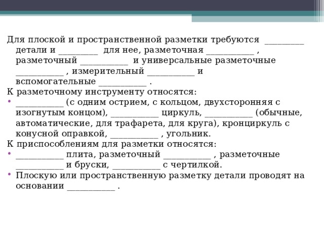Для плоской и пространственной разметки требуются _________ детали и _________  для нее, разметочная ___________ , разметочный ___________  и универсальные разметочные ___________ , измерительный ___________ и вспомогательные ___________ . К разметочному инструменту относятся: ___________ (с одним острием, с кольцом, двухсторонняя с изогнутым концом), ___________ циркуль, ___________ (обычные, автоматические, для трафарета, для круга), кронциркуль с конусной оправкой, ___________ , угольник. К приспособлениям для разметки относятся: ___________ плита, разметочный ___________ , разметочные ___________ и бруски, ___________ с чертилкой. Плоскую или пространственную разметку детали проводят на основании ___________ .  