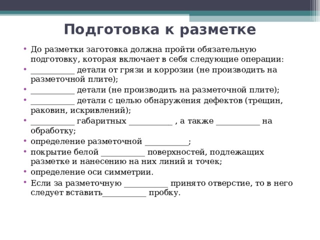 Подготовка к разметке До разметки заготовка должна пройти обязательную подготовку, которая включает в себя следующие операции: ___________ детали от грязи и коррозии (не производить на разметочной плите); ___________ детали (не производить на разметочной плите); ___________ детали с целью обнаружения дефектов (трещин, раковин, искривлений); ___________ габаритных ___________ , а также ___________ на обработку; определение разметочной ___________; покрытие белой ___________ поверхностей, подлежащих разметке и нанесению на них линий и точек; определение оси симметрии. Если за разметочную ___________ принято отверстие, то в него следует вставить___________ пробку.  
