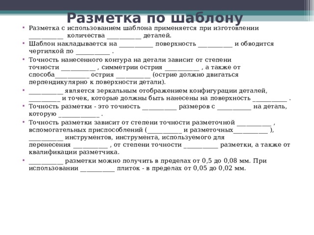 Разметка по шаблону   Разметка с использованием шаблона применяется при изготовлении ___________  количества ___________ деталей. Шаблон накладывается на ___________ поверхность ___________ и обводится чертилкой по ___________ . Точность нанесенного контура на детали зависит от степени точности ___________ , симметрии острия ___________ , а также от способа___________ острия ___________ (острие должно двигаться перпендикулярно к поверхности детали). ___________ является зеркальным отображением конфигурации деталей,  __________ и точек, которые должны быть нанесены на поверхность ___________ . Точность разметки - это точность ___________ размеров с ___________ на деталь, которую _____________ . Точность разметки зависит от степени точности разметочной ___________ , вспомогательных приспособлений (___________ и разметочных___________ ), ___________ инструментов, инструмента, используемого для перенесения ___________ , от степени точности ___________ разметки, а также от квалификации разметчика. ___________ разметки можно получить в пределах от 0,5 до 0,08 мм. При использовании ___________ плиток - в пределах от 0,05 до 0,02 мм.  