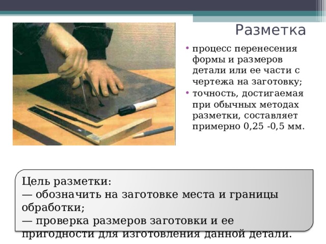 Разметка процесс перенесения формы и размеров детали или ее части с чертежа на заготовку; точность, достигаемая при обычных методах разметки, составляет примерно 0,25 -0,5 мм.  Цель разметки: — обозначить на заготовке места и границы обработки; — проверка размеров заготовки и ее пригодности для изготовления данной детали. 