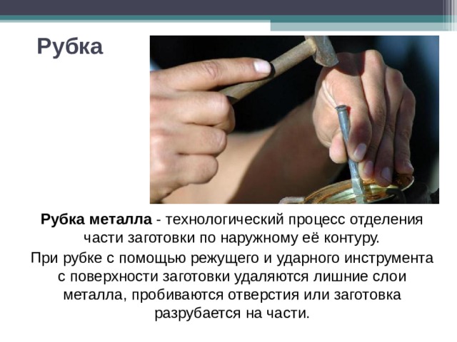 Рубка Рубка металла - технологический процесс отделения части заготовки по наружному её контуру. При рубке с помощью режущего и ударного инструмента с поверхности заготовки удаляются лишние слои металла, пробиваются отверстия или заготовка разрубается на части. 