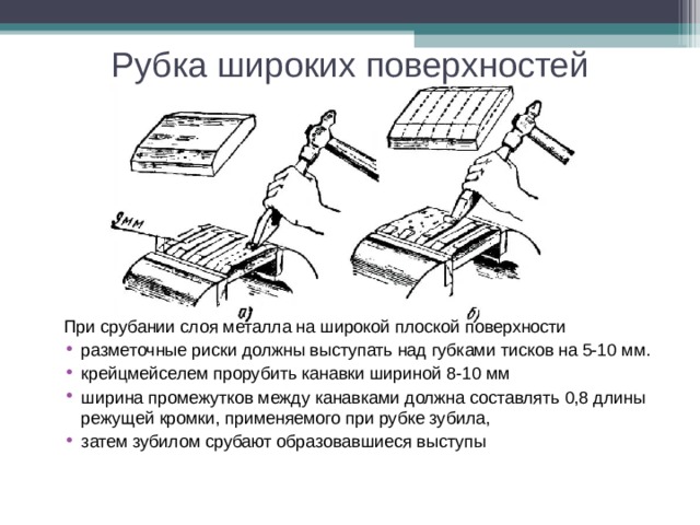 Рубка широких поверхностей При срубании слоя металла на широкой плоской поверхности разметочные риски должны выступать над губками тисков на 5-10 мм. крейцмейселем прорубить канавки шириной 8-10 мм ширина промежутков между канавками должна составлять 0,8 длины режущей кромки, применяемого при рубке зубила, затем зубилом срубают образовавшиеся выступы 