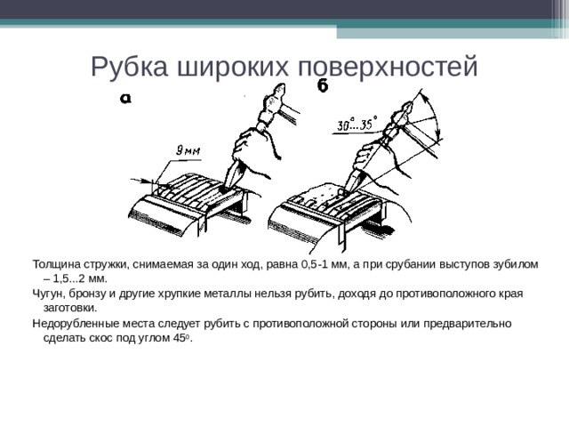 Рубка широких поверхностей Толщина стружки, снимаемая за один ход, равна 0,5-1 мм, а при срубании выступов зубилом – 1,5...2 мм. Чугун, бронзу и другие хрупкие металлы нельзя рубить, доходя до противоположного края заготовки. Недорубленные места следует рубить с противоположной стороны или предварительно сделать скос под углом 45 0 .    
