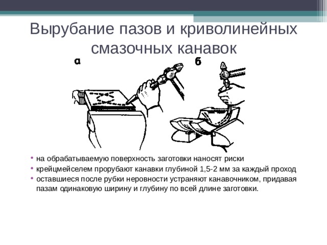 Вырубание пазов и криволинейных смазочных канавок на обрабатываемую поверхность заготовки наносят риски крейцмейселем прорубают канавки глубиной 1,5-2 мм за каждый проход оставшиеся после рубки неровности устраняют канавочником, придавая пазам одинаковую ширину и глубину по всей длине заготовки.    