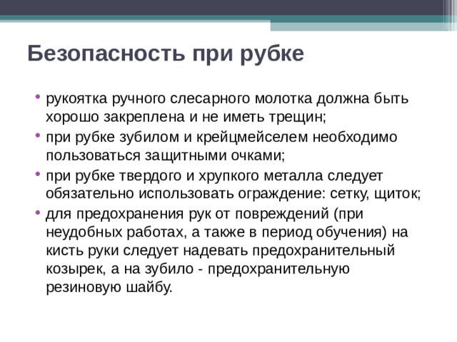 Безопасность при рубке рукоятка ручного слесарного молотка должна быть хорошо закреплена и не иметь трещин; при рубке зубилом и крейцмейселем необходимо пользоваться защитными очками; при рубке твердого и хрупкого металла следует обязательно использовать ограждение: сетку, щиток; для предохранения рук от повреждений (при неудобных работах, а также в период обучения) на кисть руки следует надевать предохранительный козырек, а на зубило - предохранительную резиновую шайбу.  