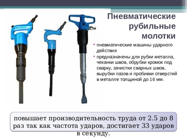 Пневматические рубильные молотки пневматические машины ударного действия предназначены для рубки металла, чеканки швов, обрубки кромок под сварку, зачистки сварных швов, вырубки пазов и пробивки отверстий в металле толщиной до 16 мм. повышает производительность труда от 2.5 до 8 раз так как частота ударов, достигает 33 ударов в секунду. 