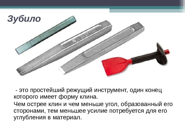 Зубило   - это простейший режущий инструмент, один конец которого имеет форму клина. Чем острее клин и чем меньше угол, образованный его сторонами, тем меньшее усилие потребуется для его углубления в материал. 