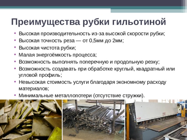 Преимущества рубки гильотиной Высокая производительность из-за высокой скорости рубки; Высокая точность реза — от 0,5мм до 2мм; Высокая чистота рубки; Малая энергоёмкость процесса; Возможность выполнять поперечную и продольную резку; Возможность создавать при обработке круглый, квадратный или угловой профиль; Невысокая стоимость услуги благодаря экономному расходу материалов; Минимальные металлопотери (отсутствие стружки). 