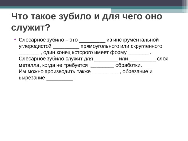 Что такое зубило и для чего оно служит? Слесарное зубило – это _________ из инструментальной углеродистой _________ прямоугольного или скругленного _______ , один конец которого имеет форму _______ .   Слесарное зубило служит для ________ или _________ слоя металла, когда не требуется ________ обработки.   Им можно производить также _________ , обрезание и вырезание _________ .  