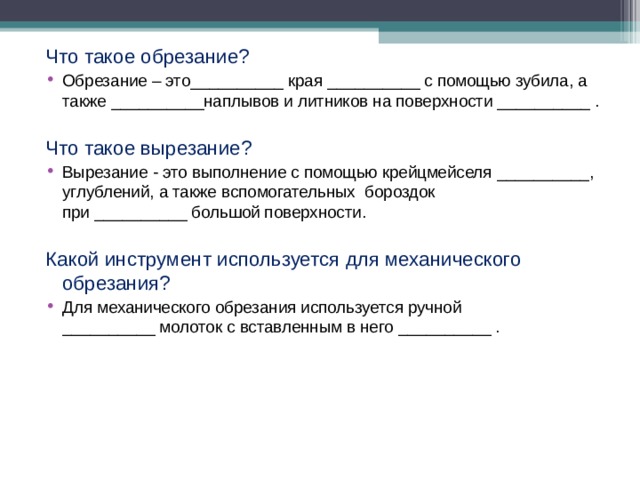 Что такое обрезание? Обрезание – это__________ края __________ с помощью зубила, а также __________наплывов и литников на поверхности __________ . Что такое вырезание? Вырезание - это выполнение с помощью крейцмейселя __________, углублений, а также вспомогательных бороздок при __________ большой поверхности. Какой инструмент используется для механического обрезания? Для механического обрезания используется ручной __________ молоток с вставленным в него __________ .  