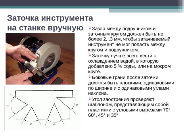 Заточка инструмента на станке вручную Зазор между подручником и заточным кругом должен быть не более 2...3 мм, чтобы затачиваемый инструмент не мог попасть между кругом и подручником. Заточку лучше всего вести с охлаждением водой, в которую добавлено 5 % соды, или на мокром круге. Боковые грани после заточки должны быть плоскими, одинаковыми по ширине и с одинаковыми углами наклона. Угол заострения проверяют шаблоном, представляющим собой пластинки с угловыми вырезами 70°, 60°, 45° и 35°.  