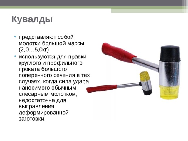 Кувалды представляют собой молотки большой массы (2,0…5,0кг) используются для правки круглого и профильного проката большого поперечного сечения в тех случаях, когда сила удара наносимого обычным слесарным молотком, недостаточна для выправления деформированной заготовки.  