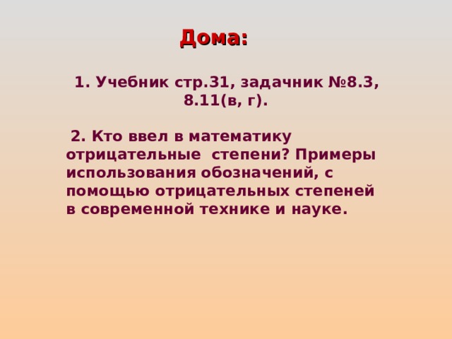 Дома:    1. Учебник стр.31, задачник №8.3, 8.11(в, г).   2. Кто ввел в математику отрицательные степени? Примеры использования обозначений, с помощью отрицательных степеней в современной технике и науке. 