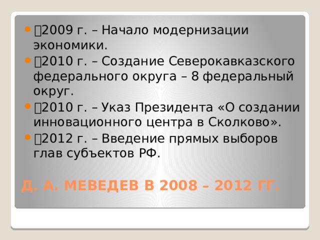 🔹 2009 г. – Начало модернизации экономики. 🔹 2010 г. – Создание Северокавказского федерального округа – 8 федеральный округ. 🔹 2010 г. – Указ Президента «О создании инновационного центра в Сколково». 🔹 2012 г. – Введение прямых выборов глав субъектов РФ. Д. А. МЕВЕДЕВ В 2008 – 2012 ГГ.   