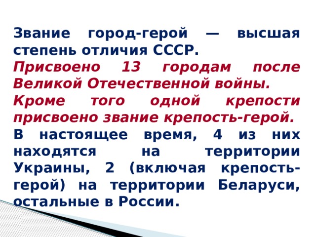 Звание город-герой — высшая степень отличия СССР. Присвоено 13 городам после Великой Отечественной войны. Кроме того одной крепости присвоено звание крепость-герой. В настоящее время, 4 из них находятся на территории Украины, 2 (включая крепость-герой) на территории Беларуси, остальные в России.  