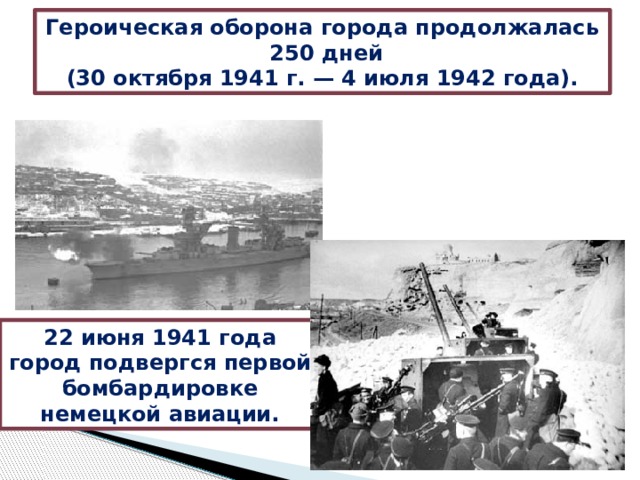 Героическая оборона города продолжалась  250 дней (30 октября 1941 г. — 4 июля 1942 года). 22 июня 1941 года город подвергся первой бомбардировке немецкой авиации. 